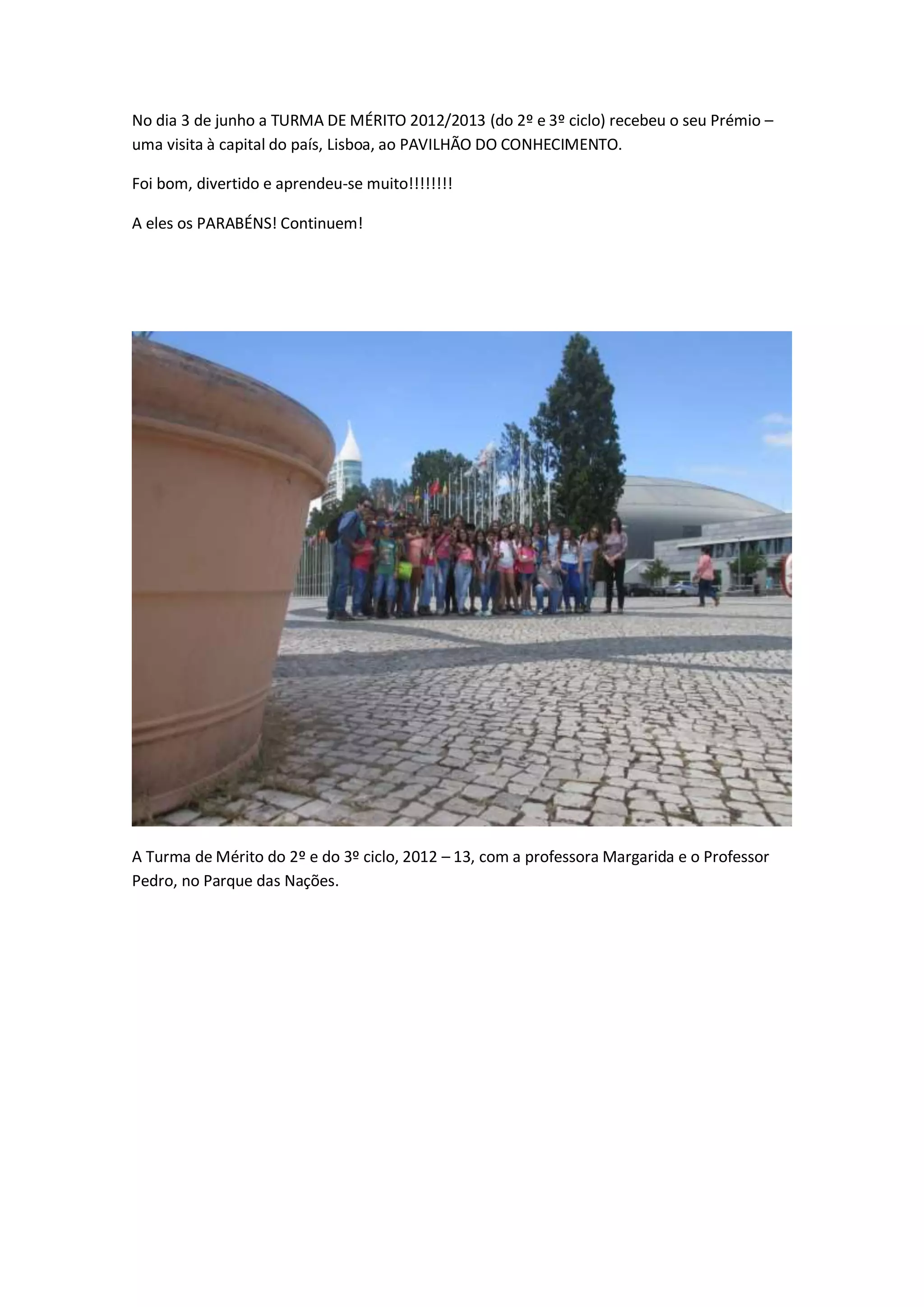 No dia 3 de junho a TURMA DE MÉRITO 2012/2013 (do 2º e 3º ciclo) recebeu o seu Prémio –
uma visita à capital do país, Lisboa, ao PAVILHÃO DO CONHECIMENTO.
Foi bom, divertido e aprendeu-se muito!!!!!!!!
A eles os PARABÉNS! Continuem!
A Turma de Mérito do 2º e do 3º ciclo, 2012 – 13, com a professora Margarida e o Professor
Pedro, no Parque das Nações.