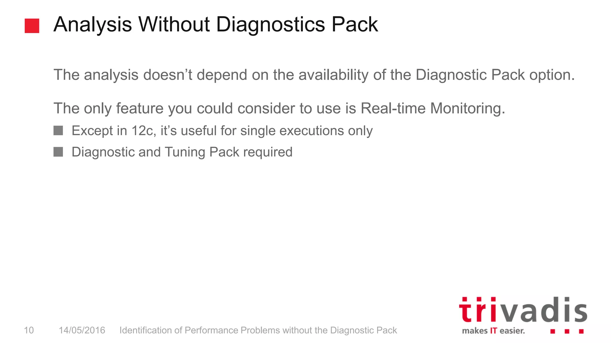 Analysis Without Diagnostics Pack
Identification of Performance Problems without the Diagnostic Pack10 14/05/2016
The analysis doesn’t depend on the availability of the Diagnostic Pack option.
The only feature you could consider to use is Real-time Monitoring.
Except in 12c, it’s useful for single executions only
Diagnostic and Tuning Pack required
 