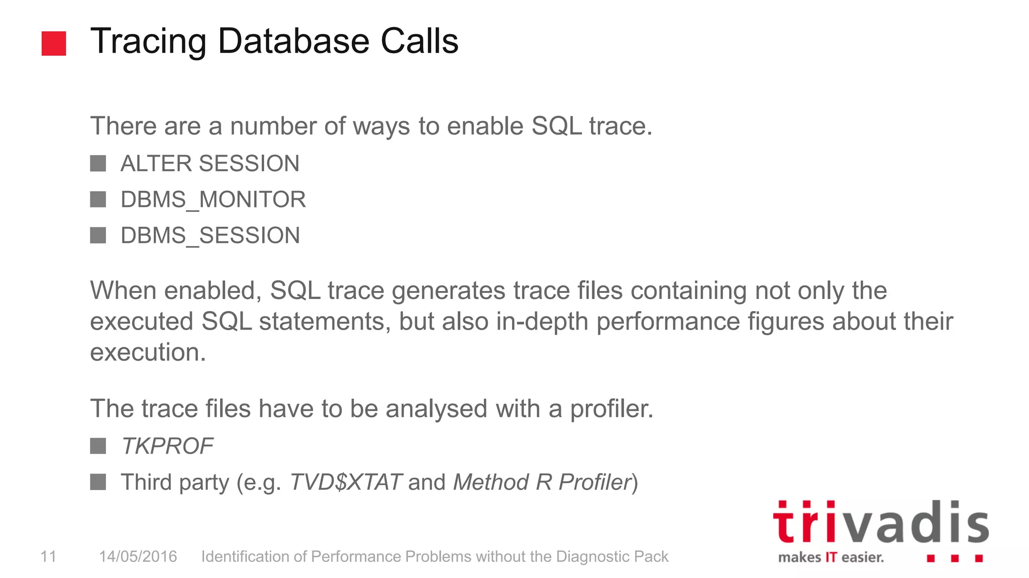 Tracing Database Calls
Identification of Performance Problems without the Diagnostic Pack11 14/05/2016
There are a number of ways to enable SQL trace.
ALTER SESSION
DBMS_MONITOR
DBMS_SESSION
When enabled, SQL trace generates trace files containing not only the
executed SQL statements, but also in-depth performance figures about their
execution.
The trace files have to be analysed with a profiler.
TKPROF
Third party (e.g. TVD$XTAT and Method R Profiler)
 