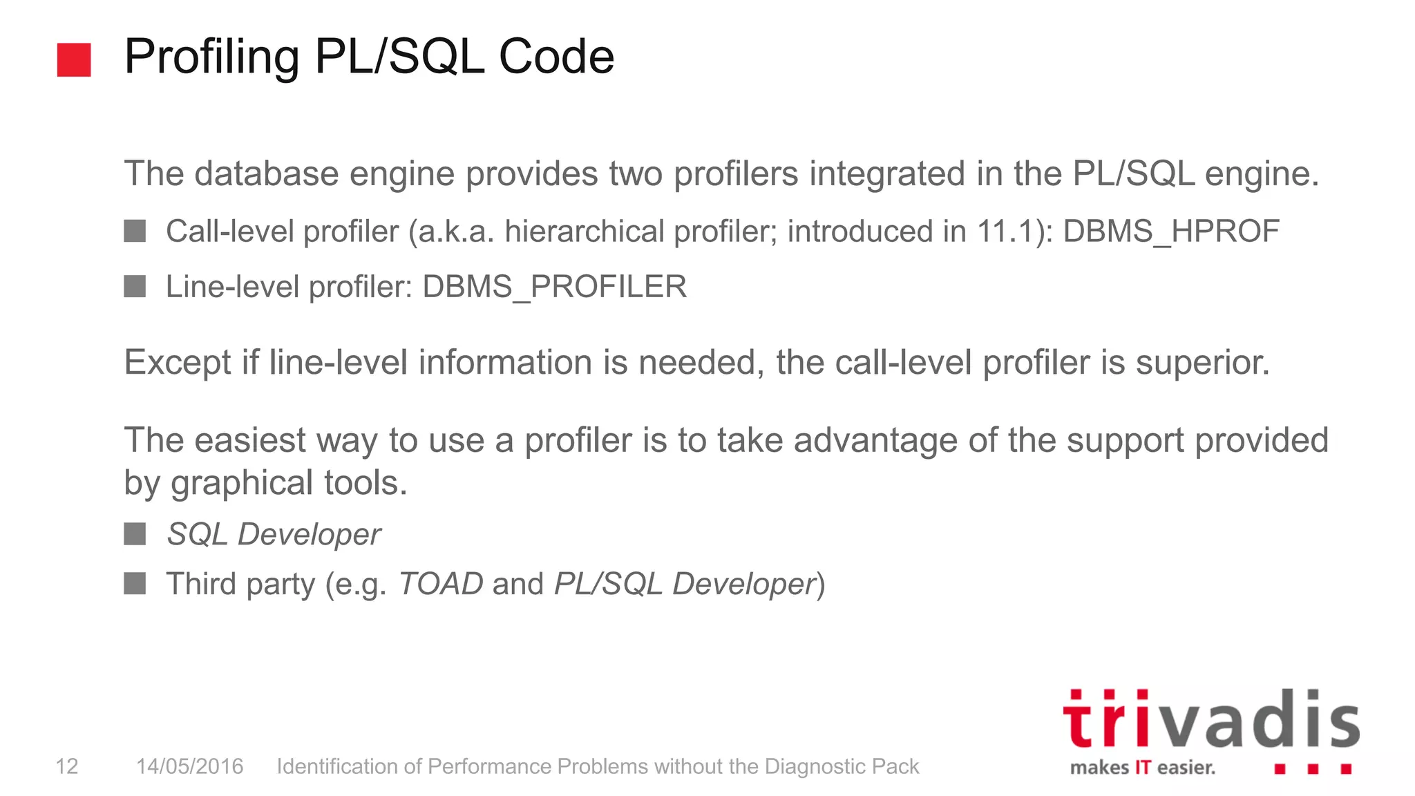 Profiling PL/SQL Code
Identification of Performance Problems without the Diagnostic Pack12 14/05/2016
The database engine provides two profilers integrated in the PL/SQL engine.
Call-level profiler (a.k.a. hierarchical profiler; introduced in 11.1): DBMS_HPROF
Line-level profiler: DBMS_PROFILER
Except if line-level information is needed, the call-level profiler is superior.
The easiest way to use a profiler is to take advantage of the support provided
by graphical tools.
SQL Developer
Third party (e.g. TOAD and PL/SQL Developer)
 