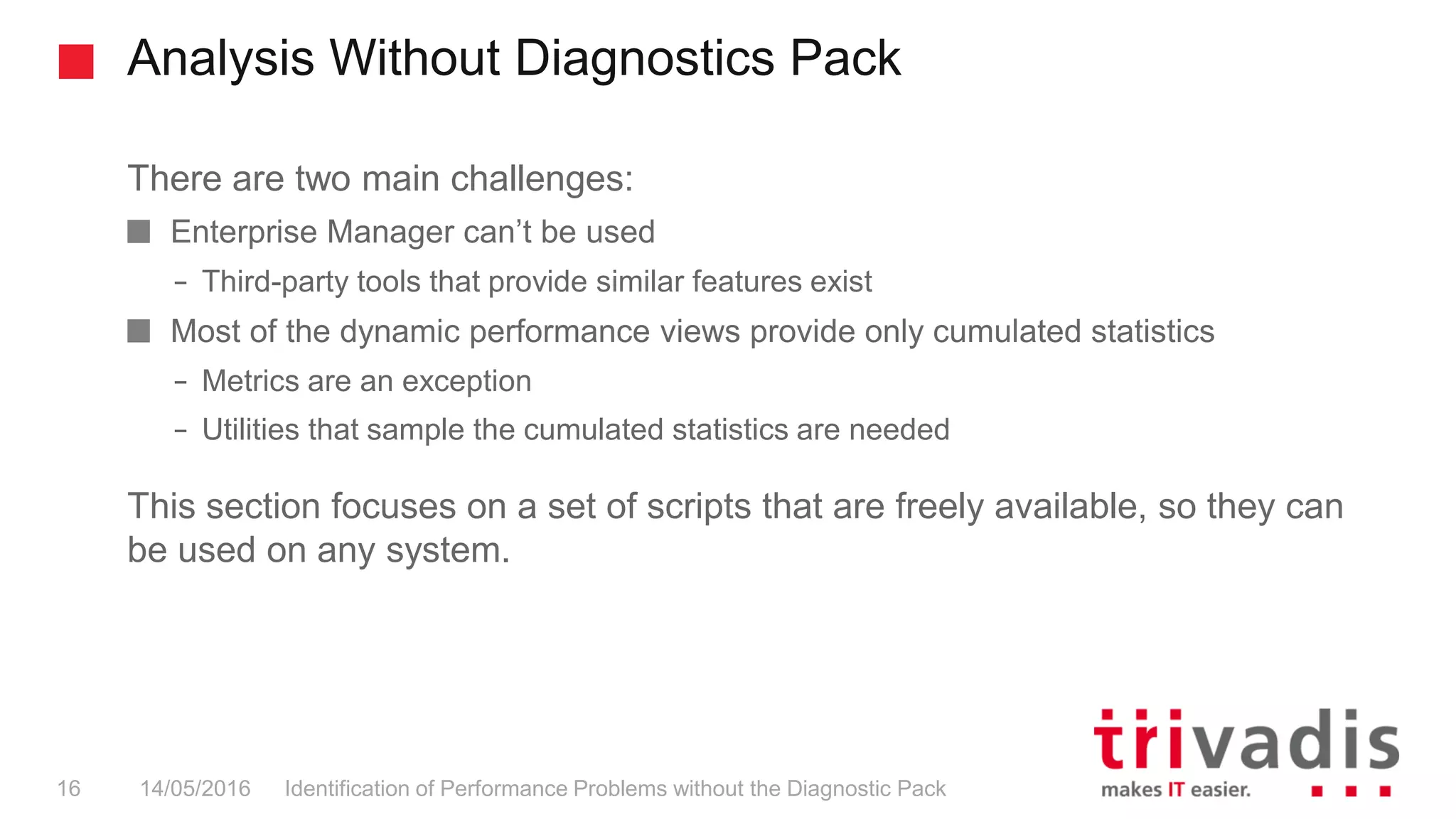Analysis Without Diagnostics Pack
Identification of Performance Problems without the Diagnostic Pack16 14/05/2016
There are two main challenges:
Enterprise Manager can’t be used
– Third-party tools that provide similar features exist
Most of the dynamic performance views provide only cumulated statistics
– Metrics are an exception
– Utilities that sample the cumulated statistics are needed
This section focuses on a set of scripts that are freely available, so they can
be used on any system.
 