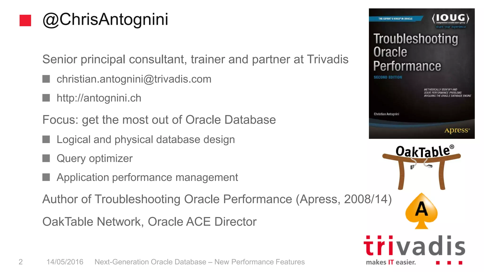 @ChrisAntognini
Next-Generation Oracle Database – New Performance Features2 14/05/2016
Senior principal consultant, trainer and partner at Trivadis
christian.antognini@trivadis.com
http://antognini.ch
Focus: get the most out of Oracle Database
Logical and physical database design
Query optimizer
Application performance management
Author of Troubleshooting Oracle Performance (Apress, 2008/14)
OakTable Network, Oracle ACE Director
 