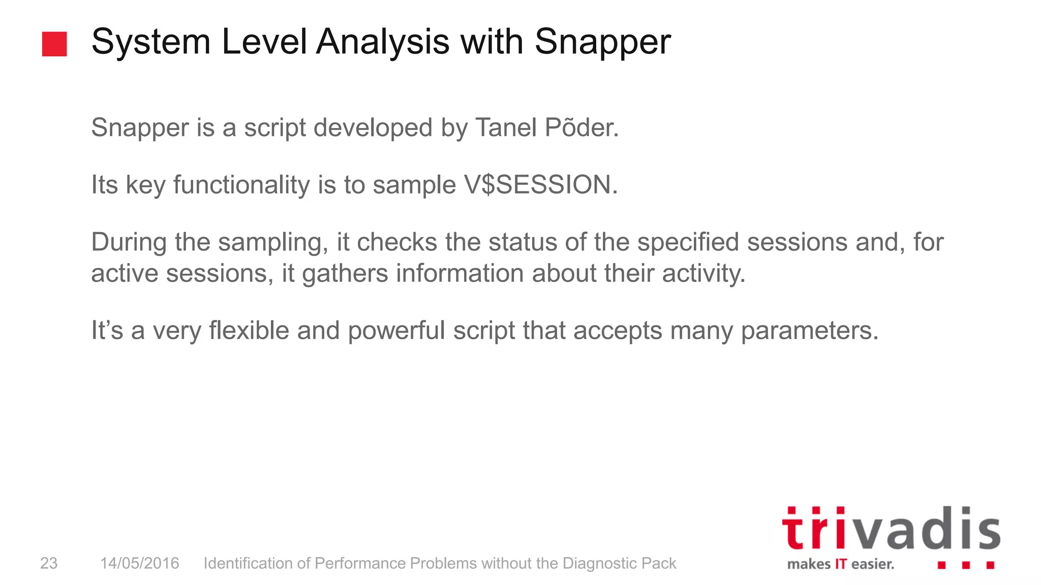 System Level Analysis with Snapper
Identification of Performance Problems without the Diagnostic Pack23 14/05/2016
Snapper is a script developed by Tanel Põder.
Its key functionality is to sample V$SESSION.
During the sampling, it checks the status of the specified sessions and, for
active sessions, it gathers information about their activity.
It’s a very flexible and powerful script that accepts many parameters.
 