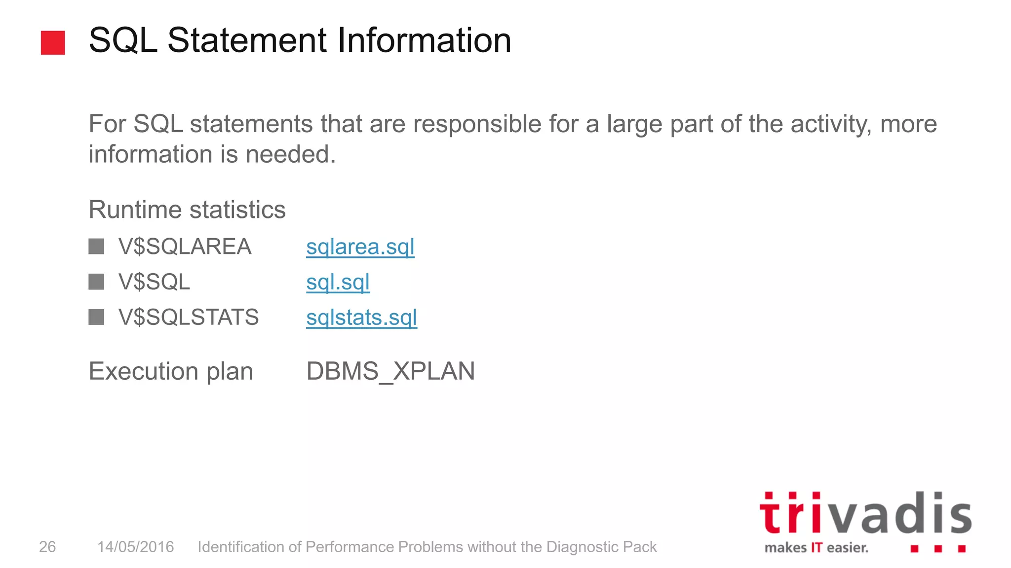 SQL Statement Information
Identification of Performance Problems without the Diagnostic Pack26 14/05/2016
For SQL statements that are responsible for a large part of the activity, more
information is needed.
Runtime statistics
V$SQLAREA sqlarea.sql
V$SQL sql.sql
V$SQLSTATS sqlstats.sql
Execution plan DBMS_XPLAN
 