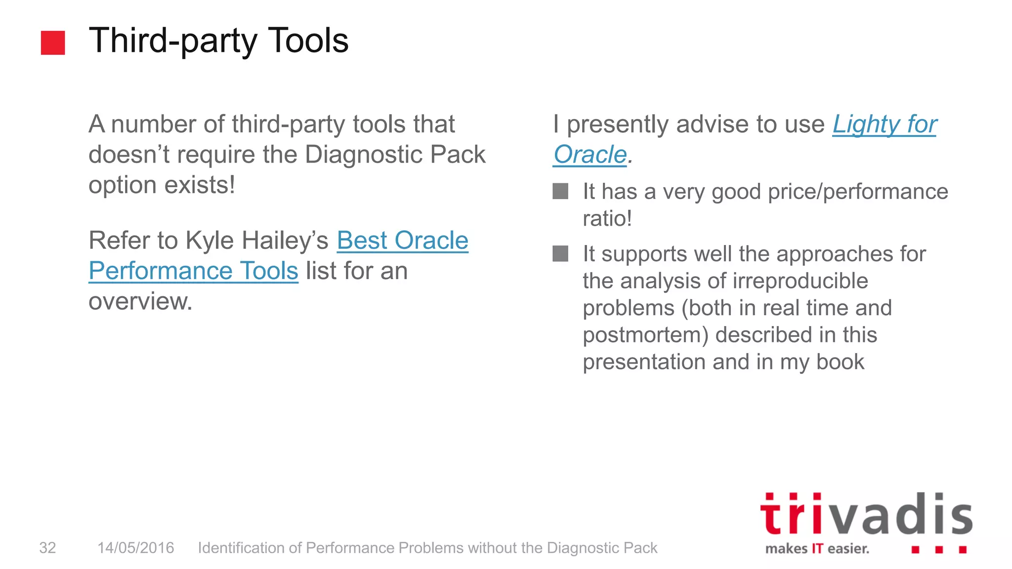 Third-party Tools
Identification of Performance Problems without the Diagnostic Pack32 14/05/2016
A number of third-party tools that
doesn’t require the Diagnostic Pack
option exists!
Refer to Kyle Hailey’s Best Oracle
Performance Tools list for an
overview.
I presently advise to use Lighty for
Oracle.
It has a very good price/performance
ratio!
It supports well the approaches for
the analysis of irreproducible
problems (both in real time and
postmortem) described in this
presentation and in my book
 