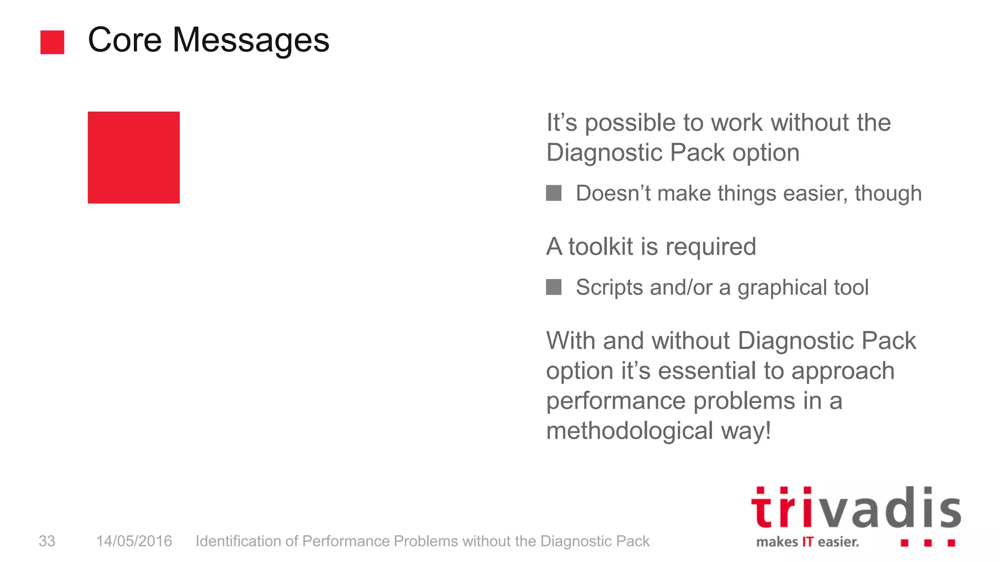 Core Messages
It’s possible to work without the
Diagnostic Pack option
Doesn’t make things easier, though
A toolkit is required
Scripts and/or a graphical tool
With and without Diagnostic Pack
option it’s essential to approach
performance problems in a
methodological way!
14/05/2016 Identification of Performance Problems without the Diagnostic Pack33
 