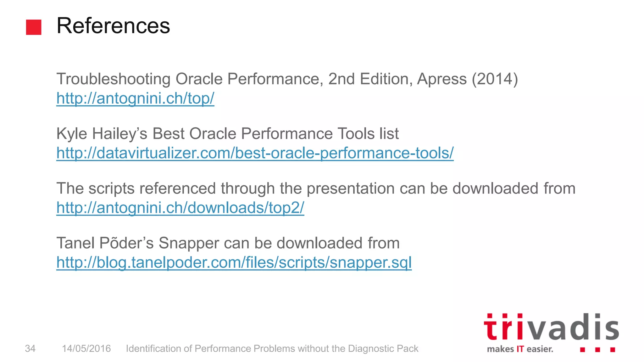 References
Identification of Performance Problems without the Diagnostic Pack34 14/05/2016
Troubleshooting Oracle Performance, 2nd Edition, Apress (2014)
http://antognini.ch/top/
Kyle Hailey’s Best Oracle Performance Tools list
http://datavirtualizer.com/best-oracle-performance-tools/
The scripts referenced through the presentation can be downloaded from
http://antognini.ch/downloads/top2/
Tanel Põder’s Snapper can be downloaded from
http://blog.tanelpoder.com/files/scripts/snapper.sql
 