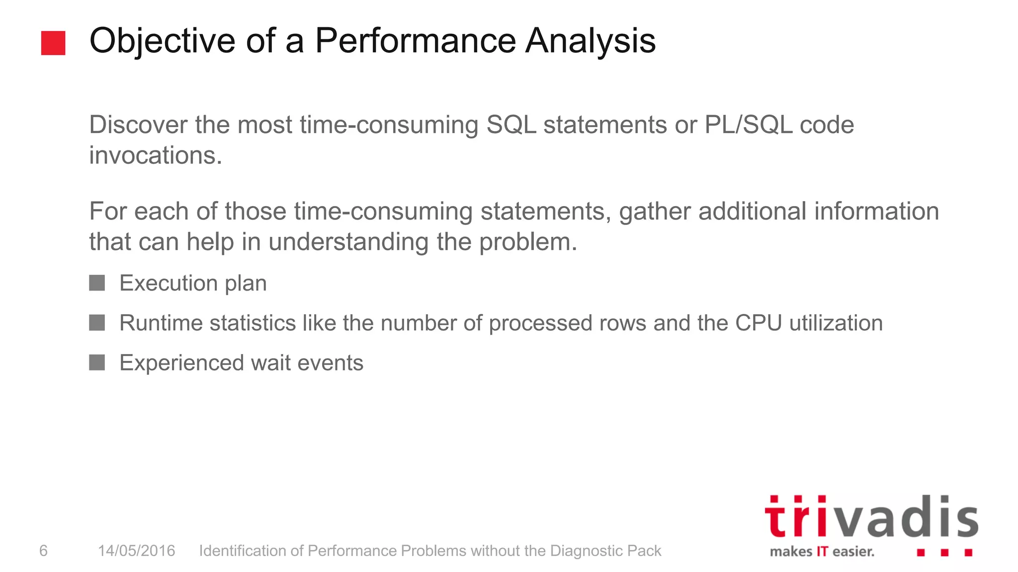 Objective of a Performance Analysis
Identification of Performance Problems without the Diagnostic Pack6 14/05/2016
Discover the most time-consuming SQL statements or PL/SQL code
invocations.
For each of those time-consuming statements, gather additional information
that can help in understanding the problem.
Execution plan
Runtime statistics like the number of processed rows and the CPU utilization
Experienced wait events
 