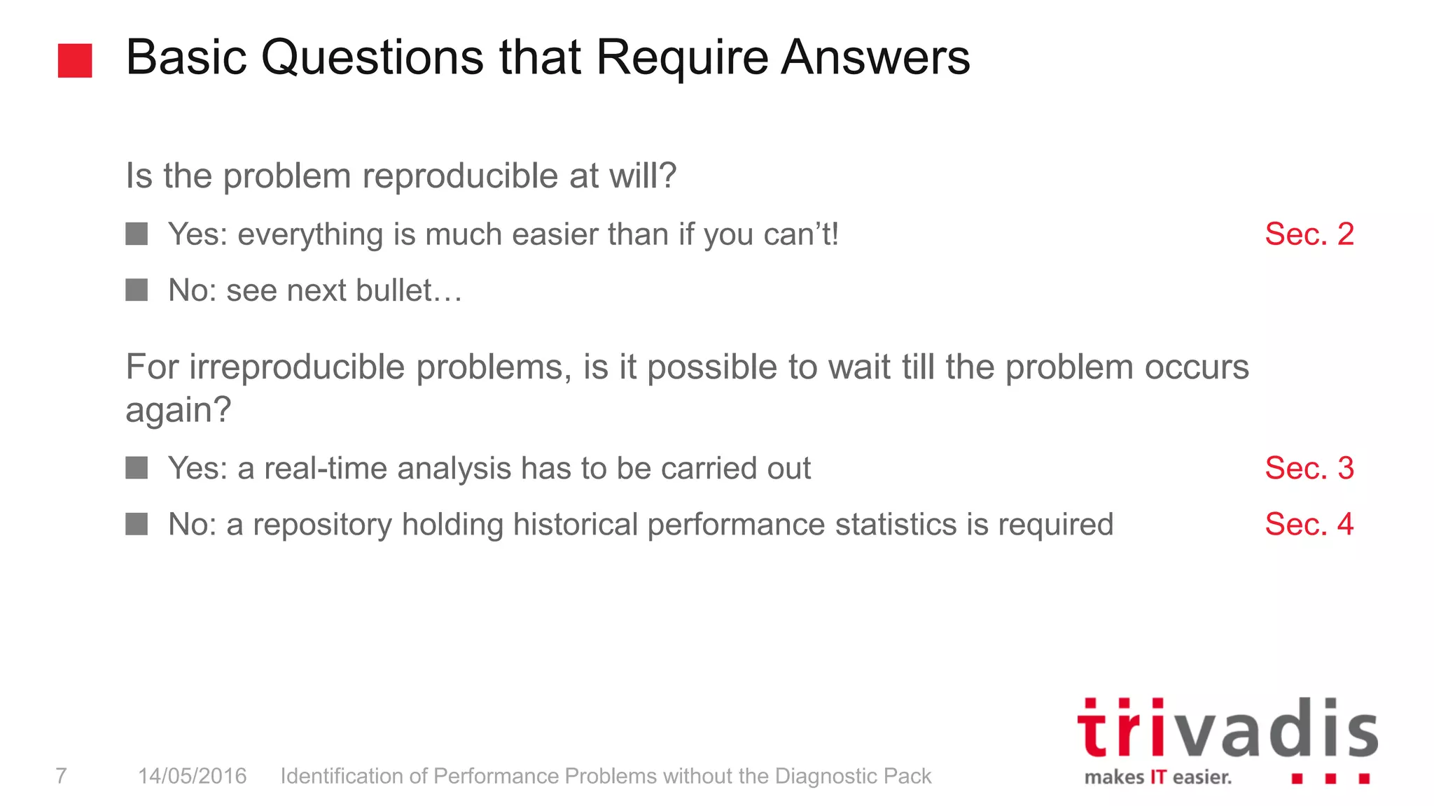 Basic Questions that Require Answers
Identification of Performance Problems without the Diagnostic Pack7 14/05/2016
Is the problem reproducible at will?
Yes: everything is much easier than if you can’t! Sec. 2
No: see next bullet…
For irreproducible problems, is it possible to wait till the problem occurs
again?
Yes: a real-time analysis has to be carried out Sec. 3
No: a repository holding historical performance statistics is required Sec. 4
 