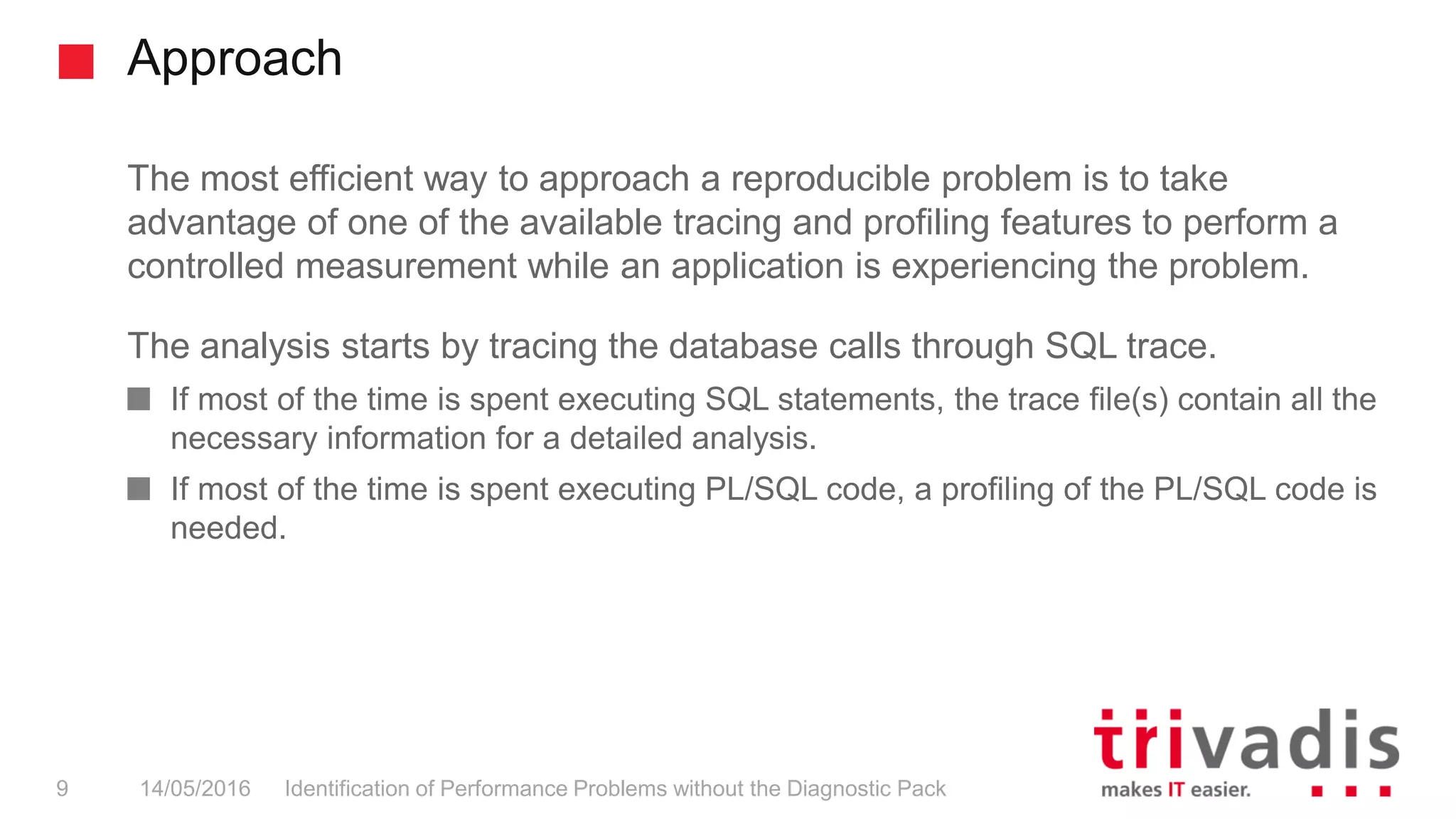 Approach
Identification of Performance Problems without the Diagnostic Pack9 14/05/2016
The most efficient way to approach a reproducible problem is to take
advantage of one of the available tracing and profiling features to perform a
controlled measurement while an application is experiencing the problem.
The analysis starts by tracing the database calls through SQL trace.
If most of the time is spent executing SQL statements, the trace file(s) contain all the
necessary information for a detailed analysis.
If most of the time is spent executing PL/SQL code, a profiling of the PL/SQL code is
needed.
 