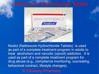 Naltrexone Hydrochloride Tablets
© Clearsky Pharmacy
Nodict (Naltrexone Hydrochloride Tablets) is used
as part of a complete treatment program in adults to
treat alcoholism and narcotic (opioid) addiction. It is
used as part of a complete treatment program for
drug abuse (e.g., compliance monitoring, counseling,
behavioral contract, lifestyle changes).
 