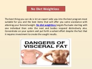 No Diet Weightloss
The best thing you can do is let an expert aide you into the best program most
suitable for you and the best items that will offer you some assistance with
attaining your fancied weight. No diet weightloss targets fluctuate starting with
one individual then onto the next and bodies respond distinctively also.
Concentrate on your system and put forth a valiant effort despite the fact that
it requires investment to create the sought results.
 