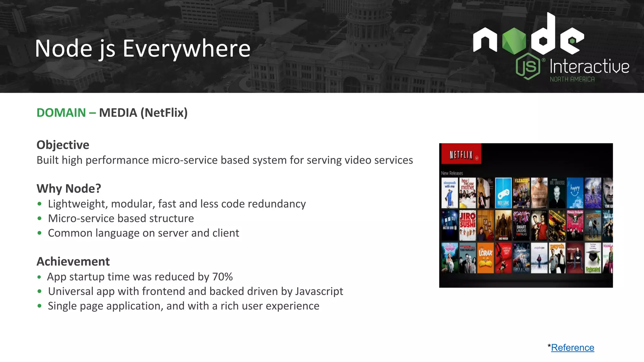 DOMAIN – MEDIA (NetFlix)
Objective
Built high performance micro-service based system for serving video services
Why Node?
• Lightweight, modular, fast and less code redundancy
• Micro-service based structure
• Common language on server and client
Achievement
• App startup time was reduced by 70%
• Universal app with frontend and backed driven by Javascript
• Single page application, and with a rich user experience
Node js Everywhere
*Reference
 