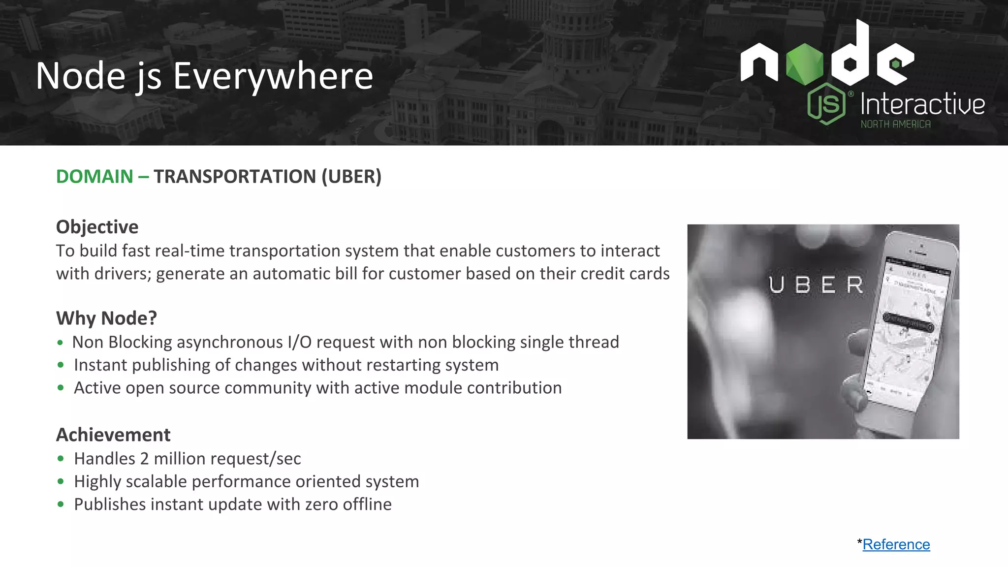 Node js Everywhere
DOMAIN – TRANSPORTATION (UBER)
Objective
To build fast real-time transportation system that enable customers to interact
with drivers; generate an automatic bill for customer based on their credit cards
Why Node?
• Non Blocking asynchronous I/O request with non blocking single thread
• Instant publishing of changes without restarting system
• Active open source community with active module contribution
Achievement
• Handles 2 million request/sec
• Highly scalable performance oriented system
• Publishes instant update with zero offline
*Reference
 