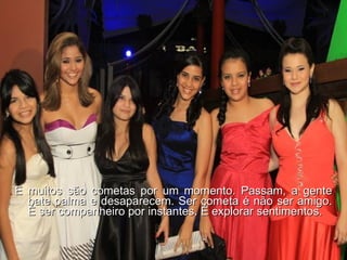 E muitos são cometas por um momento. Passam, a gente bate palma e desaparecem. Ser cometa é não ser amigo. É ser companheiro por instantes. É explorar sentimentos. 