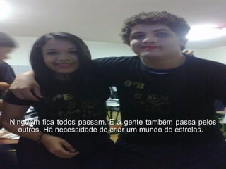 Ninguém fica todos passam. E a gente também passa pelos outros. Há necessidade de criar um mundo de estrelas.  
