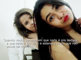 Quando vocês perceberem que nada é pra sempre e que nada é tão sério e estanque assim que não possa ser mudado. 