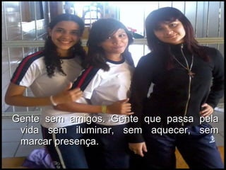 Gente sem amigos. Gente que passa pela vida sem iluminar, sem aquecer, sem marcar presença.  