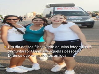 Um dia nossos filhos verão aquelas fotografias e perguntarão: Quem são aquelas pessoas? Diremos que eram nossos amigos.  