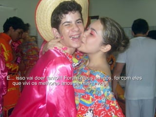 E... isso vai doer tanto!!! Foram meus amigos, foi com eles que vivi os melhores anos de minha vida!  