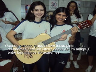 Quando o nosso grupo estiver incompleto... nos reuniremos para um último adeus de um amigo. E entre lágrima nos abraçaremos...  