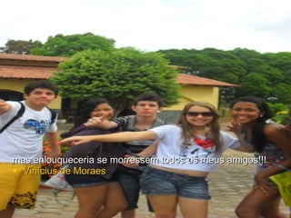 mas enlouqueceria se morressem todos os meus amigos!!! Vinícius de Moraes 