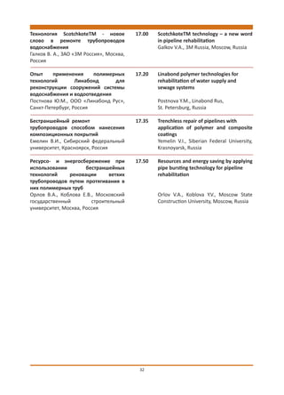 Технология ScotchkoteTM - новое          17.00   ScotchkoteTM technology – a new word
слово в ремонте трубопроводов                    in pipeline rehabilitation
водоснабжения                                    Galkov V.A., 3M Russia, Moscow, Russia
Галков В. А., ЗАО «3М Россия», Москва,
Россия

Опыт     применения     полимерных       17.20   Linabond polymer technologies for
технологий        Линабонд     для               rehabilitation of water supply and
реконструкции сооружений системы                 sewage systems
водоснабжения и водоотведения
Постнова Ю.М., ООО «Линабонд Рус»,               Postnova Y.M., Linabond Rus,
Санкт-Петербург, Россия                          St. Petersburg, Russia

Бестраншейный ремонт                     17.35   Trenchless repair of pipelines with
трубопроводов способом нанесения                 application of polymer and composite
композиционных покрытий                          coatings
Емелин В.И., Сибирский федеральный               Yemelin V.I., Siberian Federal University,
университет, Красноярск, Россия                  Krasnoyarsk, Russia

Ресурсо- и энергосбережение при          17.50   Resources and energy saving by applying
использовании         бестраншейных              pipe bursting technology for pipeline
технологий     реновации       ветхих            rehabilitation
трубопроводов путем протягивания в
них полимерных труб
Орлов В.А., Коблова Е.В., Московский             Orlov V.A., Koblova Y.V., Moscow State
государственный         строительный             Construction University, Moscow, Russia
университет, Москва, Россия




                                          32
 