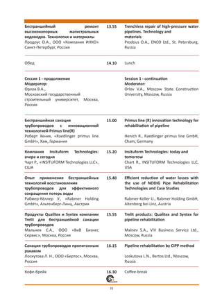 Бестраншейный                 ремонт      13.55   Trenchless repair of high-pressure water
высоконапорных         магистральных              pipelines. Technology and
водоводов. Технология и материалы                 materials
Продоус О.А., ООО «Компания ИНКО»                 Prodous O.A., ENCO Ltd., St. Petersburg,
Санкт-Петербург, Россия                           Russia


Обед                                      14.10   Lunch


Сессия 1 - продолжение                            Session 1 - сontinuation
Модератор:                                        Moderator:
Орлов В.А.,                                       Orlov V.A., Moscow State Construction
Московский государственный                        University, Moscow, Russia
строительный университет, Москва,
Россия


Бестраншейная санация                     15.00   Primus line (R) innovation technology for
трубопроводов с инновационной                     rehabilitation of pipeline
технологией Primus line(R)
Роберт Хених, «Raedlinger primus line             Henich R., Raedlinger primus line GmbH,
GmbH», Хам, Германия                              Cham, Germany

Компания Insituform Technologies:         15.20   Insituform Technologies: today and
вчера и сегодня                                   tomorrow
Чарт Р., «INSITUFORM Technologies LLC»,           Chart R., INSITUFORM Technologies LLC,
США                                               USA

Опыт применения бестраншейных             15.40   Eﬃcient reduction of water losses with
технологий восстановления                         the use of NODIG Pipe Rehabilitation
трубопроводов для эффективного                    Technologies and Case Studies
сокращения потерь воды
Рабмер-Кёллер У., «Rabmer Holding                 Rabmer-Koller U., Rabmer Holding GmbH,
GmbH», Альтенберг-Линц, Австрия                   Altenberg bei Linz, Austria

Продукты Qualitex и Syntex компании       15.55   Trelit products: Qualitex and Syntex for
Trelit для бестраншейной санации                  pipeline rehabilitation
трубопроводов
Мальнев С.А., ООО «ВиВ Бизнес                     Malnev S.A., ViV Business Service Ltd.,
Сервис», Москва, Россия                           Moscow, Russia

Санация трубопроводов пропитанным         16.15   Pipeline rehabilitation by CIPP method
рукавом
Лоскутова Л. Н., ООО «Бертос», Москва,            Loskutova L.N., Bertos Ltd., Moscow,
Россия                                            Russia

Кофе-брейк                                16.30   Coﬀee-break


                                           31
 