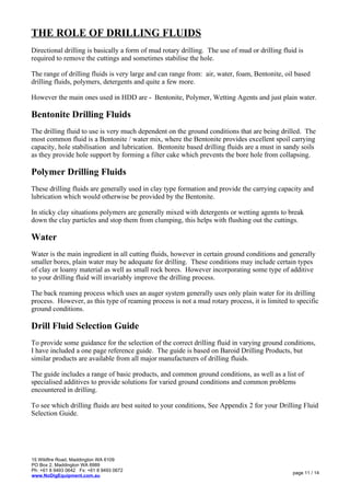 THE ROLE OF DRILLING FLUIDS
Directional drilling is basically a form of mud rotary drilling. The use of mud or drilling fluid is
required to remove the cuttings and sometimes stabilise the hole.
The range of drilling fluids is very large and can range from: air, water, foam, Bentonite, oil based
drilling fluids, polymers, detergents and quite a few more.
However the main ones used in HDD are - Bentonite, Polymer, Wetting Agents and just plain water.
Bentonite Drilling Fluids
The drilling fluid to use is very much dependent on the ground conditions that are being drilled. The
most common fluid is a Bentonite / water mix, where the Bentonite provides excellent spoil carrying
capacity, hole stabilisation and lubrication. Bentonite based drilling fluids are a must in sandy soils
as they provide hole support by forming a filter cake which prevents the bore hole from collapsing.
Polymer Drilling Fluids
These drilling fluids are generally used in clay type formation and provide the carrying capacity and
lubrication which would otherwise be provided by the Bentonite.
In sticky clay situations polymers are generally mixed with detergents or wetting agents to break
down the clay particles and stop them from clumping, this helps with flushing out the cuttings.
Water
Water is the main ingredient in all cutting fluids, however in certain ground conditions and generally
smaller bores, plain water may be adequate for drilling. These conditions may include certain types
of clay or loamy material as well as small rock bores. However incorporating some type of additive
to your drilling fluid will invariably improve the drilling process.
The back reaming process which uses an auger system generally uses only plain water for its drilling
process. However, as this type of reaming process is not a mud rotary process, it is limited to specific
ground conditions.
Drill Fluid Selection Guide
To provide some guidance for the selection of the correct drilling fluid in varying ground conditions,
I have included a one page reference guide. The guide is based on Baroid Drilling Products, but
similar products are available from all major manufacturers of drilling fluids.
The guide includes a range of basic products, and common ground conditions, as well as a list of
specialised additives to provide solutions for varied ground conditions and common problems
encountered in drilling.
To see which drilling fluids are best suited to your conditions, See Appendix 2 for your Drilling Fluid
Selection Guide.
15 Wildfire Road, Maddington WA 6109
PO Box 2, Maddington WA 6989
Ph: +61 8 9493 0642 Fx: +61 8 9493 0672
www.NoDigEquipment.com.au
page 11 / 14
 