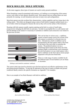 ROCK ROLLER / HOLE OPENERS
As the name suggests, these types of reamers are used in rocky ground conditions.
When formations cannot be penetrated with reamers, or if stalling or over-torqueing of the reamer
occurs, rock rollers or hole openers should be used. Hole openers that use rolling cutters are used
primarily for reaming in rock formations and come in many sizes and configurations.
Most hole openers provide excellent flow characteristics, cutting capability and low torque due to the
rolling cutters. The rollers are designed using a series of mill tooth or tungsten carbide inserts on a
set of rollers which are designed to fracture the rock as they roll over the surface of the formation.
Reaming with hole openers usually requires opening up the hole in a series of small steps,
progressively enlarging the drill hole on each pass. In order to accomplish this in a safe manner and
prevent damage to the reamer it is necessary to centralise or stabilise each consecutive size reamer to
the previous cut hole.
Drilling in rock should be centralised / stabilised
This can be done in various ways, a stabiliser
reamer or barrel reamer can be run in front of the
hole opener to centralise it to the previous cut
hole. Alternatively a built in stabiliser can be
incorporated to the hole opener either in the front
or the back of the rock roller to centralise the
reamer. The preferred option is to use a
centralising barrel reamer at the front, but if the
package length is restricted due to pit constraints,
the next best option is to use a hole opener with a
built in stabiliser on the front side to ensure proper
alignment to the previous bored hole.
There is a wide range of cutters available for all
the different types of rock hardness you are likely
to encounter.
The correct cutter type must be selected to give the best and most cost effective performance in the
prevailing ground conditions. To provide an indication of the type of cutters available and ground
conditions ideally suited to the specific formation see Appendix 1 for examples.
Here is an example of two Rock Reamers with built-in stabiliser.
15 Wildfire Road, Maddington WA 6109
PO Box 2, Maddington WA 6989
Ph: +61 8 9493 0642 Fx: +61 8 9493 0672
www.NoDigEquipment.com.au
page 6 / 14
Back-stabilised Rock Reamer Front-stabilised Rock Reamer
 