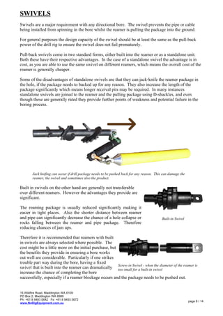 SWIVELS
Swivels are a major requirement with any directional bore. The swivel prevents the pipe or cable
being installed from spinning in the bore whilst the reamer is pulling the package into the ground.
For general purposes the design capacity of the swivel should be at least the same as the pull-back
power of the drill rig to ensure the swivel does not fail prematurely.
Pull-back swivels come in two standard forms, either built into the reamer or as a standalone unit.
Both these have their respective advantages. In the case of a standalone swivel the advantage is in
cost, as you are able to use the same swivel on different reamers, which means the overall cost of the
reamer is generally cheaper.
Some of the disadvantages of standalone swivels are that they can jack-knife the reamer package in
the hole, if the package needs to backed up for any reason. They also increase the length of the
package significantly which means longer receival pits may be required. In many instances
standalone swivels are joined to the reamer and the pulling package using D-shackles, and even
though these are generally rated they provide further points of weakness and potential failure in the
boring process.
Built in swivels on the other hand are generally not transferable
over different reamers. However the advantages they provide are
significant.
The reaming package is usually reduced significantly making it
easier in tight places. Also the shorter distance between reamer
and pipe can significantly decrease the chance of a hole collapse or
rocks falling between the reamer and pipe package. Therefore
reducing chances of jam ups.
Therefore it is recommended that reamers with built
in swivels are always selected where possible. The
cost might be a little more on the initial purchase, but
the benefits they provide in ensuring a bore works
out well are considerable. Particularly if one strikes
trouble part way during the bore, having a fixed
swivel that is built into the reamer can dramatically
increase the chance of completing the bore
successfully, especially if a reamer blockage occurs and the package needs to be pushed out.
15 Wildfire Road, Maddington WA 6109
PO Box 2, Maddington WA 6989
Ph: +61 8 9493 0642 Fx: +61 8 9493 0672
www.NoDigEquipment.com.au
page 8 / 14
Built-in Swivel
Screw-in Swivel - when the diameter of the reamer is
too small for a built-in swivel
Jack knifing can occur if drill package needs to be pushed back for any reason. This can damage the
reamer, the swivel and sometimes also the product.
 