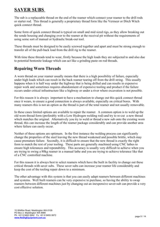 SAVER SUBS
The sub is a replaceable thread on the end of the reamer which connect your reamer to the drill rods
or starter rod. This thread is generally a proprietary thread form like the Vermeer or Ditch Witch
quick connect thread.
Some form of quick connect thread is typical on small and mid sized rigs, as they allow breaking out
the sonde housing and changing over to the reamer at the receival pit without the requirements of
using some sort of manual or hydraulic break-out tool.
These threads must be designed to be easily screwed together and apart and must be strong enough to
transfer all of the pull-back load from the drill rig to the reamer.
With time these threads tend to wear, firstly because the high loads they are subjected to and also due
to potential bentonite leakage which can act like a grinding paste on rod threads.
Repairing Worn Threads
A worn thread on your reamer usually means that there is a high possibility of failure, especially
under high loads which can result in the back reamer tearing off from the drill string. This usually
happens when it is half way under the highway that is being drilled and can results in expensive
repair work and sometimes requires abandonment of expensive tooling and product if the failure
occurs under critical infrastructure like a highway or under a river where excavation is not possible.
For this reason it is always important to have a mechanism to change out this quick connect thread
once it wears, to ensure a good connection is always available, especially on critical bores. With
many reamers this is not an option as the thread is part of the total reamer and not usually removable.
In these cases limited options are available to repair the reamer. A common option is to weld up the
old worn thread form (preferably with a Low Hydrogen welding rod) and try to re-cut a new thread
which matches the original. Alternatively you try to weld or thread a new sub onto the existing worn
thread, this can increase the length of the reamer package considerably and can provide another area
where failure can easily occur.
Neither of these options are optimum. In the first instance the welding process can significantly
change the properties of the steel leaving the new thread weakened and possible brittle, which may
cause premature failure. Secondly, it is difficult to ensure that the new thread is exactly the right
form to match the rest of your tooling. These parts are generally machined using CNC lathes to
ensure high tolerances and repeatability. This accuracy is usually very difficult to achieve when you
are trying to swing a 80kg reamer in a manual lathe and you are trying to achieve tolerance like that
of a CNC controlled machine.
For this reason it is always best to select reamers which have the built in facility to change out these
critical threads with saver subs. These saver subs can increase your reamer life considerably and
keep the cost of the tooling repair down to a minimum.
The other advantage with this system is that you can easily adapt reamers between different machines
and systems. Well built reamers can be very expensive to purchase, so having the ability to swap
reamers between different machines just by changing out an inexpensive saver-sub can provide a very
cost effective solution.
15 Wildfire Road, Maddington WA 6109
PO Box 2, Maddington WA 6989
Ph: +61 8 9493 0642 Fx: +61 8 9493 0672
www.NoDigEquipment.com.au
page 9 / 14
 