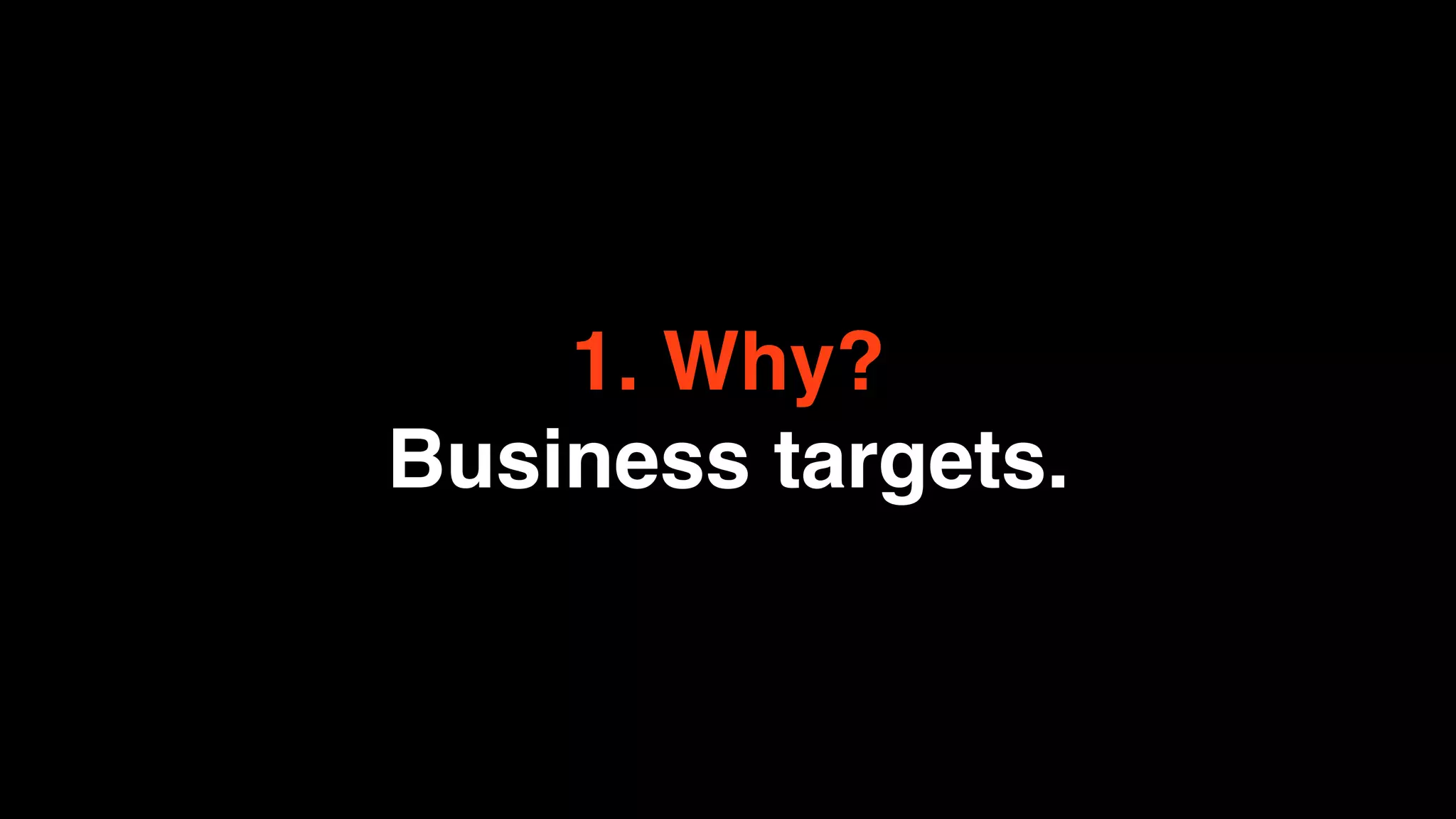 1. Why?
Business targets.
 