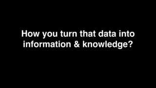 How you turn that data into
information & knowledge?
 