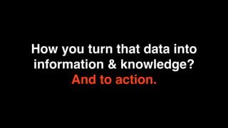 How you turn that data into
information & knowledge?
      And to action.
 