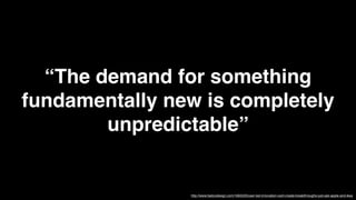 “The demand for something
fundamentally new is completely
        unpredictable”


                http://www.fastcodesign.com/1663220/user-led-innovation-cant-create-breakthroughs-just-ask-apple-and-ikea
 