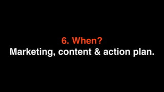 6. When?
Marketing, content & action plan.
 
