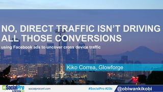 #SocialPro #23b @obiwankikobi
Kiko Correa, Glowforge
NO, DIRECT TRAFFIC ISN’T DRIVING
ALL THOSE CONVERSIONS
using Facebook ads to uncover cross device traffic
 