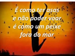 É como ter asas
e não poder voar
é como um peixe
fora do mar
 