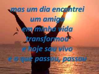 mas um dia encontrei
um amigo
em minha vida
transformou
e hoje sou vivo
e o que passou, passou
 