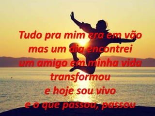Tudo pra mim era em vão
mas um dia encontrei
um amigo em minha vida
transformou
e hoje sou vivo
e o que passou, passou
 
