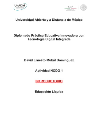 Universidad Abierta y a Distancia de México
Diplomado Práctica Educativa Innovadora con
Tecnología Digital Integrada
David Ernesto Mukul Domínguez
Actividad NODO 1
INTRODUCTORIO
Educación Líquida
 