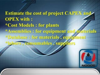 Estimate the cost of project CAPEX and
OPEX with :
*Cost Models : for plants
*Assemblies : for equipment and materials
*Database : for materials , equipment
*labors , consumables , suppliers

 