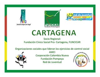 Socio Regional:
        Fundación Cívico Social Pro- Cartagena, FUNCICAR

Organizaciones sociales que lideran los ejercicios de control social
                              AMCI
                 Corporación Colombia Nueva
                      Fundación Pompeya
                        Red de Juventud
 