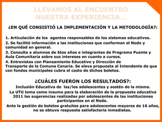 LLEVAMOS AL ENCUENTRO NUESTRA EXPERIENCIA… ¿EN QUÉ CONSISTIÓ LA IMPLEMENTACIÓN Y LA METODOLOGÍA?: 1. Articulación de los  agentes responsables de los sistemas educativos. 2. Se facilitó información a las instituciones que conforman el Nodo y comunidad en general. 3. Consulta a alumnos de 6tos años e integrantes de Programa Puente y Aula Comunitaria sobre sus intereses en cuanto a cursos. 4. Entrevistas con Planeamiento Educativo y Dirección de  Transporte de la Comuna Canaria. Se eleva propuesta al Intendente de que con fondos municipales cubra el costo de dichos boletos.  ¿CUÁLES FUERON LOS RESULTADOS?: Inclusión Educativa de  las/los adolescentes y sostén de la misma. La UTU toma como insumo para la elaboración de la propuesta educativa 2011 las sugerencias realizadas por adolescentes de las instituciones participantes en el Nodo.  Ante la gestión de boletos gratuitos para adolescentes mayores de 16 años, no se obtuvo respuesta satisfactoria inmediatas.  