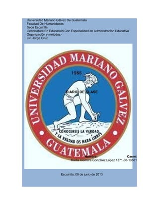 Universidad Mariano Gálvez De Guatemala
Facultad De Humanidades
Sede Escuintla
Licenciatura En Educación Con Especialidad en Administración Educativa
Organización y métodos.-
Lic. Jorge Cruz
DIARIO DE CLASE
Nombre: Carné:
Marlis Xiomara González López 1371-06-13561
Escuintla, 08 de junio de 2013
 