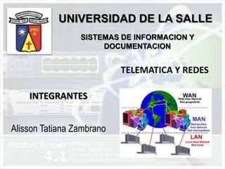 UNIVERSIDAD DE LA SALLE
                 SISTEMAS DE INFORMACION Y
                      DOCUMENTACION


                           TELEMATICA Y REDES

    INTEGRANTES


Alisson Tatiana Zambrano
 