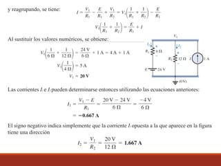 y reagrupando, se tiene:
Al sustituir los valores numéricos, se obtiene:
Las corrientes I1 e I2 pueden determinarse entonces utilizando las ecuaciones anteriores:
El signo negativo indica simplemente que la corriente I1 opuesta a la que aparece en la ﬁgura
tiene una dirección
 