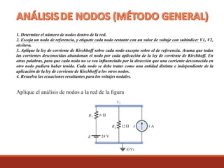 1. Determine el número de nodos dentro de la red.
2. Escoja un nodo de referencia, y etiquete cada nodo restante con un valor de voltaje con subíndice: V1, V2,
etcétera.
3. Aplique la ley de corriente de Kirchhoff sobre cada nodo excepto sobre el de referencia. Asuma que todas
las corrientes desconocidas abandonan el nodo por cada aplicación de la ley de corriente de Kirchhoff. En
otras palabras, para que cada nodo no se vea inﬂuenciado por la dirección que una corriente desconocida en
otro nodo pudiera haber tenido. Cada nodo se debe tratar como una entidad distinta e independiente de la
aplicación de la ley de corriente de Kirchhoff a los otros nodos.
4. Resuelva las ecuaciones resultantes para los voltajes nodales.
Aplique el análisis de nodos a la red de la ﬁgura
 