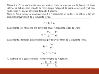 Pasos 1 y 2: La red cuenta con dos nodos, como se muestra en la ﬁgura. El nodo
inferior se deﬁne como el nodo de referencia al potencial de tierra (cero volts), y el otro
nodo como V1, que es el voltaje del nodo 1 a tierra.
Paso 3: En la ﬁgura se establece que I1 e I2 abandonan el nodo, y se aplica la ley de
corriente de Kirchhoff de la siguiente forma:
La corriente I2 se relaciona con el voltaje nodal V1 mediante la ley de Ohm:
La corriente I1 también está determinada por la ley de Ohm de la siguiente forma:
Al sustituir en la ecuación de la ley de corriente de Kirchhoff:
 